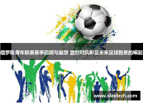 俄罗斯青年联赛赛季回顾与展望 激烈对抗彰显未来足球新星的崛起