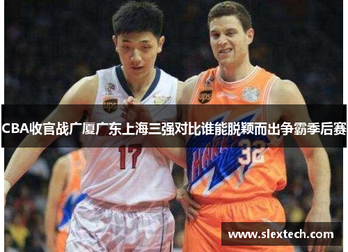 CBA收官战广厦广东上海三强对比谁能脱颖而出争霸季后赛