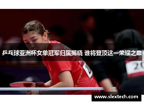 乒乓球亚洲杯女单冠军归属揭晓 谁将登顶这一荣耀之巅