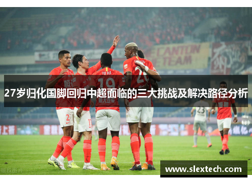 27岁归化国脚回归中超面临的三大挑战及解决路径分析