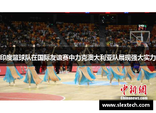 印度篮球队在国际友谊赛中力克澳大利亚队展现强大实力