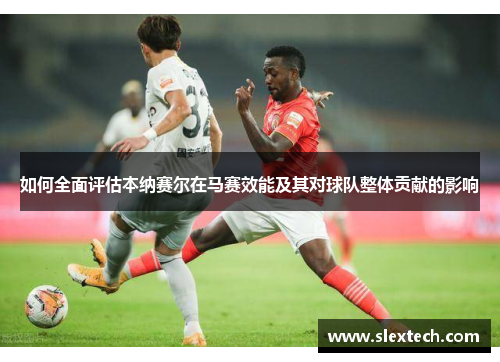 如何全面评估本纳赛尔在马赛效能及其对球队整体贡献的影响