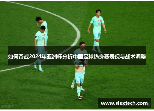 如何备战2024年亚洲杯分析中国足球热身赛表现与战术调整 如何备战2024年亚洲杯分析中国足球热身赛表现与战术调整